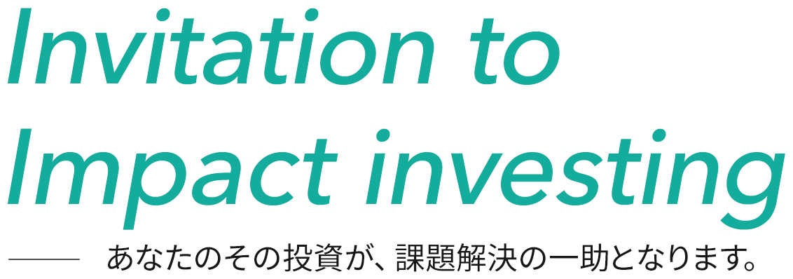 Invitation to Impact Investing あなたのその投資が、課題解決の一助となります。