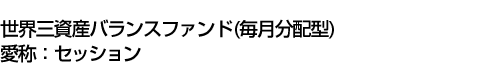 世界三資産バランスファンド(毎月分配型)<BR>(愛称:セッション)