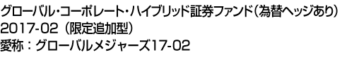 グローバル・コーポレート・ハイブリッド証券ファンド(為替ヘッジあり)2017-02(限定追加型)　愛称:グローバルメジャーズ17-02