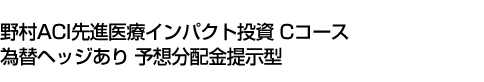 野村ACI先進医療インパクト投資 Cコース 為替ヘッジあり 予想分配金提示型