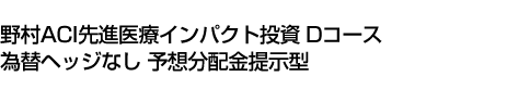 野村ACI先進医療インパクト投資 Dコース 為替ヘッジなし 予想分配金提示型