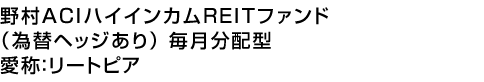 野村ACIハイインカムREITファンド(為替ヘッジあり) 毎月分配型 (愛称:リートピア)