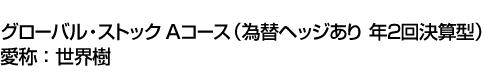 グローバル・ストック Aコース(為替ヘッジあり 年2回決算型)　愛称:世界樹