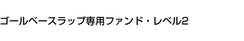 ゴールベースラップ専用ファンド・レベル2