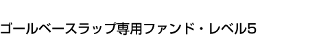 ゴールベースラップ専用ファンド・レベル5