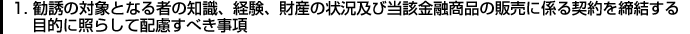 1.勧誘の対象となる者の知識、経験、財産の状況及び当該金融商品の販売に係る契約を締結する目的に照らして配慮すべき事項