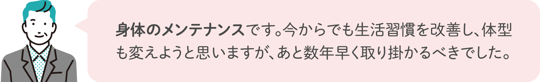 身体のメンテナンスです。今からでも生活習慣を改善し、体型も変えようと思いますが、あと数年早く取り掛かるべきでした。