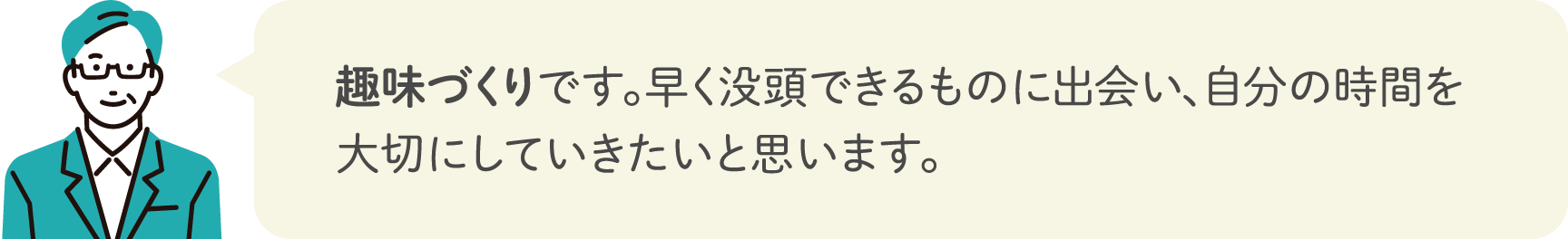 趣味づくりです。早く没頭できるものに出会い、自分の時間を大切にしていきたいと思います。