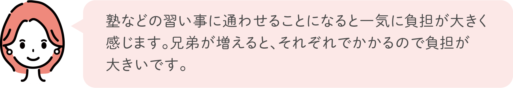 塾などの習い事に通わせることになると一気に負担が大きく感じます。兄弟が増えると、それぞれでかかるので負担が大きいです。