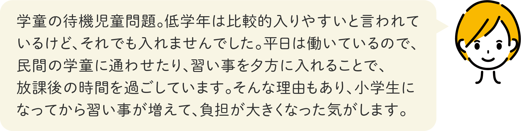 学童の待機児童問題。低学年は比較的入りやすいと言われているけど、それでも入れませんでした。平日は働いているので、民間の学童に通わせたり、習い事を夕方に入れることで、放課後の時間を過ごしています。そんな理由もあり、小学生になってから習い事が増えて、負担が大きくなった気がします。