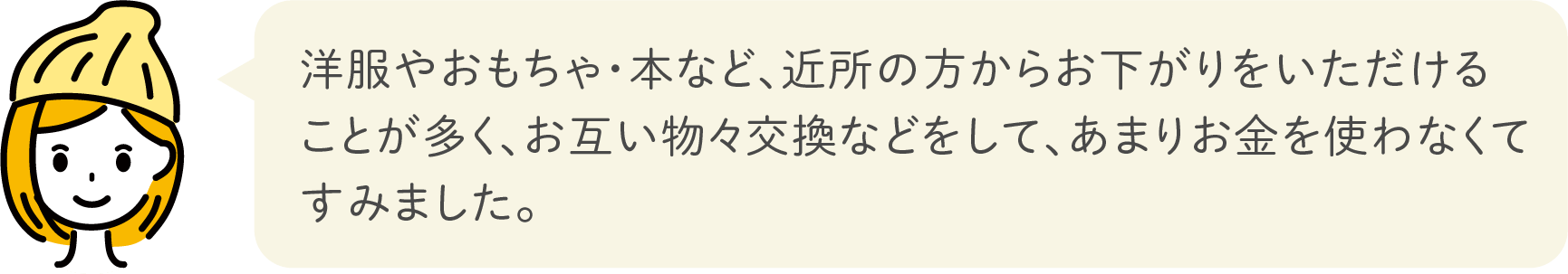 洋服やおもちゃ・本など、近所の方からお下がりをいただけることが多く、お互い物々交換などをして、あまりお金を使わなくてすみました。