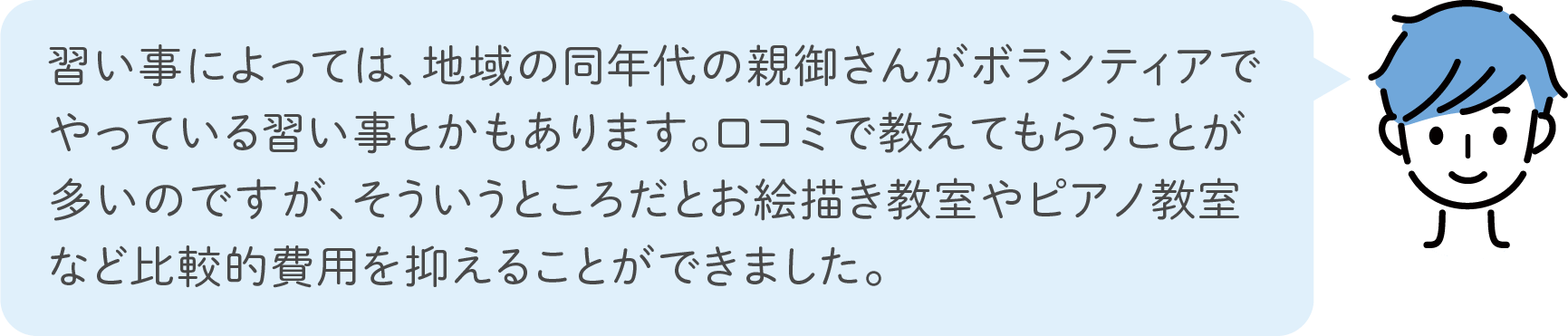 習い事によっては、地域の同年代の親御さんがボランティアでやっている習い事とかもあります。口コミで教えてもらうことが多いのですが、そういうところだとお絵描き教室やピアノ教室など比較的費用を抑えることができました。