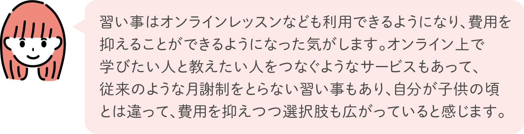 習い事はオンラインレッスンなども利用できるようになり、費用を抑えることができるようになった気がします。オンライン上で学びたい人と教えたい人をつなぐようなサービスもあって、従来のような月謝制をとらない習い事もあり、自分が子供の頃とは違って、費用を抑えつつ選択肢も広がっていると感じます。