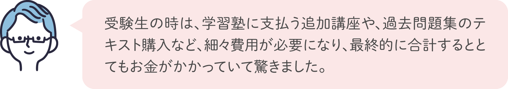 受験生の時は、学習塾に支払う追加講座や、過去問題集のテキスト購入など、細々費用が必要になり、最終的に合計するととてもお金がかかっていて驚きました。