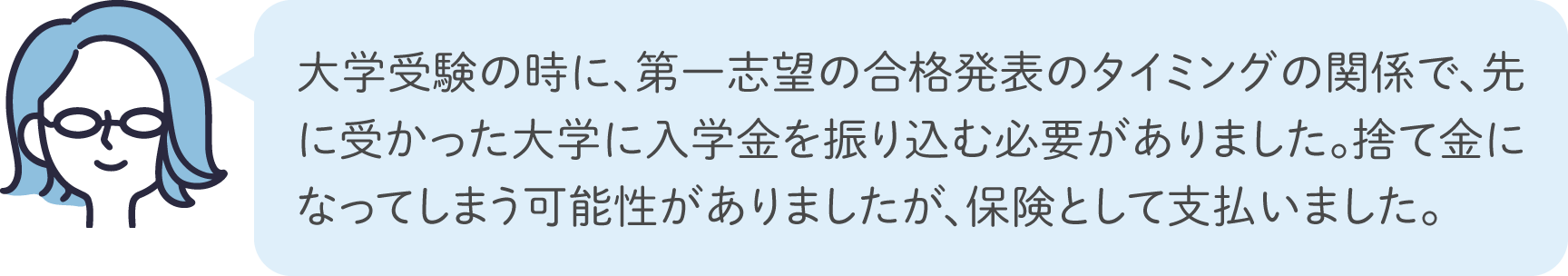 大学受験の時に、第一志望の合格発表のタイミングの関係で、先に受かった大学に入学金を振り込む必要がありました。捨て金になってしまう可能性がありましたが、保険として支払いました。