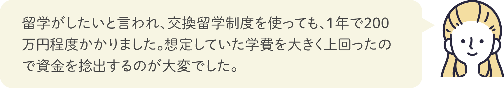 留学がしたいと言われ、交換留学制度を使っても、1年で200万円程度かかりました。想定していた学費を大きく上回ったので資金を捻出するのが大変でした。