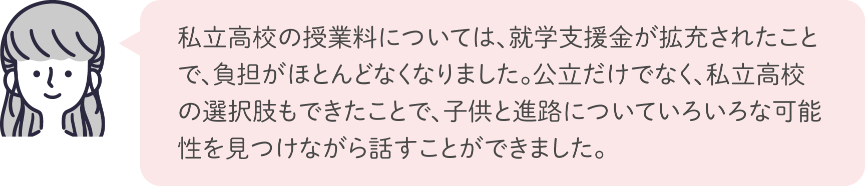 私立高校の授業料については、就学支援金が拡充されたことで、負担がほとんどなくなりました。公立だけでなく、私立高校の選択肢もできたことで、子供と進路についていろいろな可能性を見つけながら話すことができました。