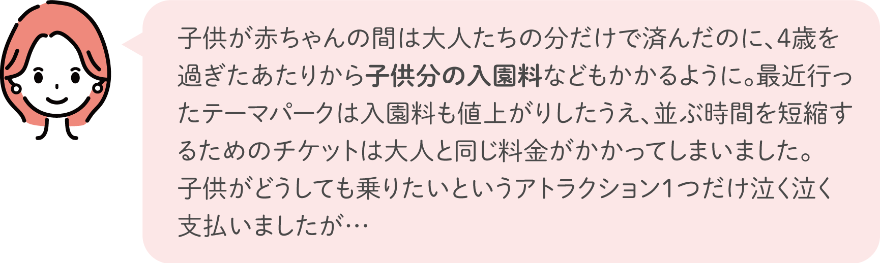 子供が赤ちゃんの間は大人たちの分だけで済んだのに、4歳を過ぎたあたりから子供分の入園料などもかかるように。最近行ったテーマパークは入園料も値上がりしたうえ、並ぶ時間を短縮するためのチケットは大人と同じ料金がかかってしまいました。子供がどうしても乗りたいというアトラクション1つだけ泣く泣く支払いましたが…