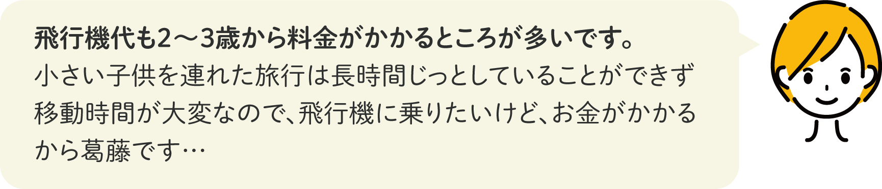 飛行機代も2～3歳から料金がかかるところが多いです。小さい子供を連れた旅行は長時間じっとしていることができず移動時間が大変なので、飛行機に乗りたいけど、お金がかかるから葛藤です…