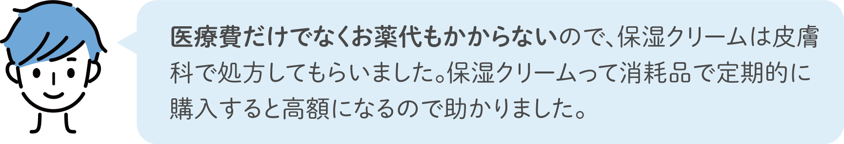 医療費だけでなくお薬代もかからないので、保湿クリームは皮膚科で処方してもらいました。保湿クリームって消耗品で定期的に購入すると高額になるので助かりました。