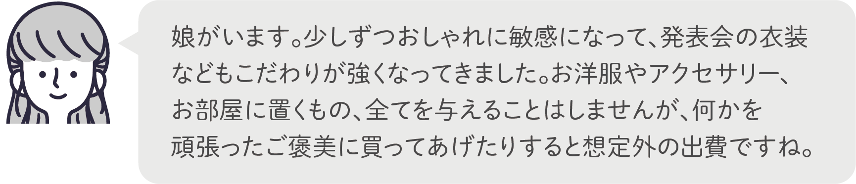 娘がいます。少しずつおしゃれに敏感になって、発表会の衣装などもこだわりが強くなってきました。お洋服やアクセサリー、お部屋に置くもの、全てを与えることはしませんが、何かを頑張ったご褒美に買ってあげたりすると想定外の出費ですね。