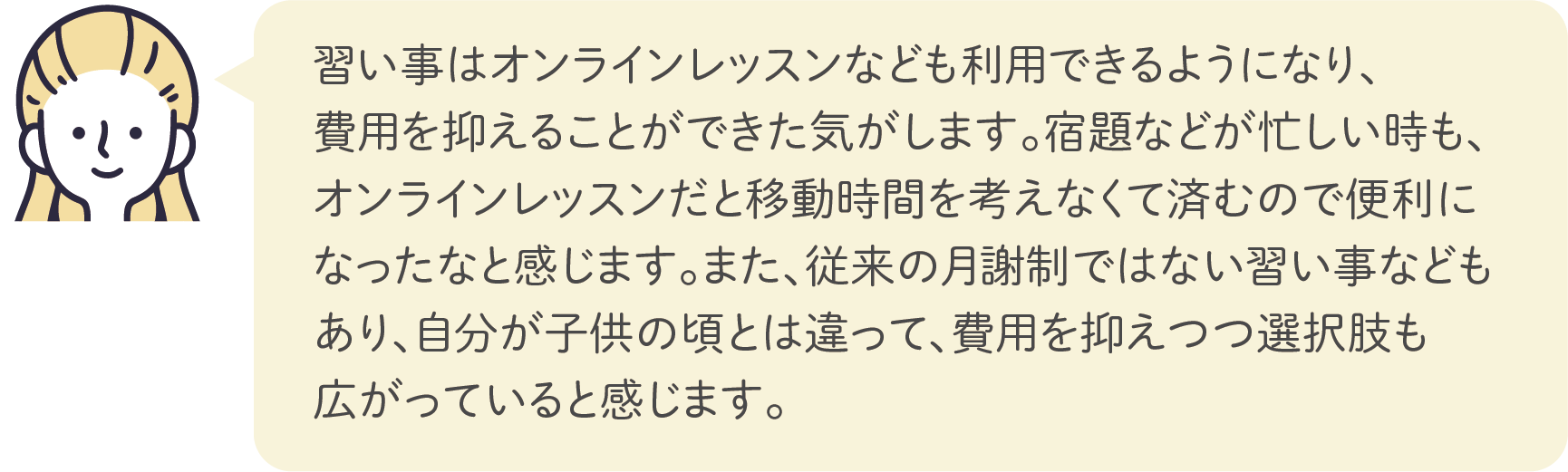 習い事はオンラインレッスンなども利用できるようになり、費用を抑えることができた気がします。宿題などが忙しい時も、オンラインレッスンだと移動時間を考えなくて済むので便利になったなと感じます。また、従来の月謝制ではない習い事などもあり、自分が子供の頃とは違って、費用を抑えつつ選択肢も広がっていると感じます。