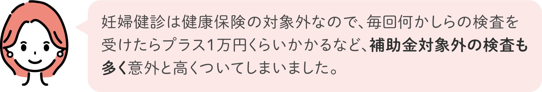 妊婦健診は健康保険の対象外なので、毎回何かしらの検査を受けたらプラス1万円くらいかかるなど、補助金対象外の検査も多く意外と高くついてしまいました。