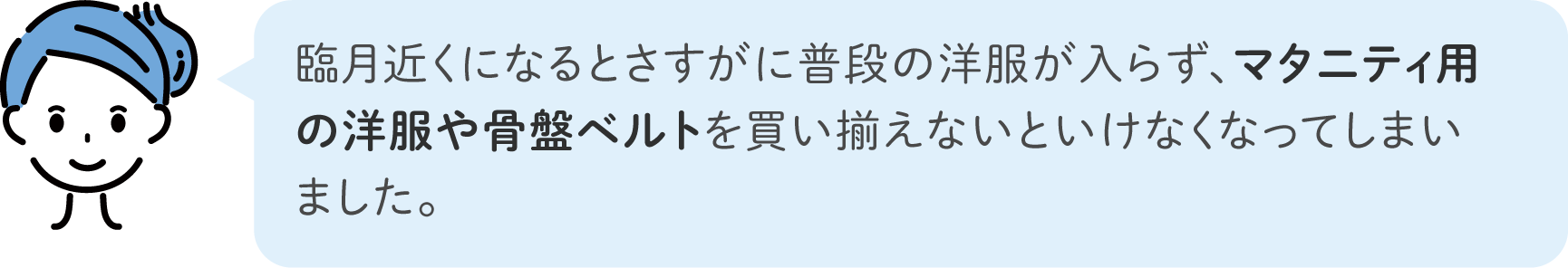 臨月近くになるとさすがに普段の洋服が入らず、マタニティ用の洋服や骨盤ベルトを買い揃えないといけなくなってしまいました。