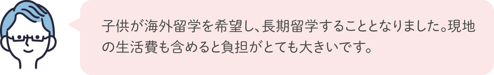 子供が海外留学を希望し、長期留学することとなりました。現地の生活費も含めると負担がとても大きいです。