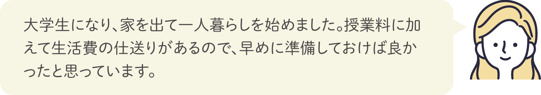 大学生になり、家を出て一人暮らしを始めました。授業料に加えて生活費の仕送りがあるので、早めに準備しておけば良かったと思っています。