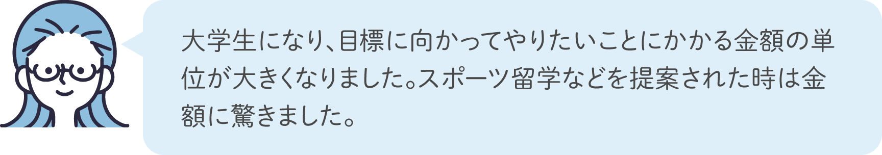 大学生になり、目標に向かってやりたいことにかかる金額の単位が大きくなりました。スポーツ留学などを提案された時は金額に驚きました。