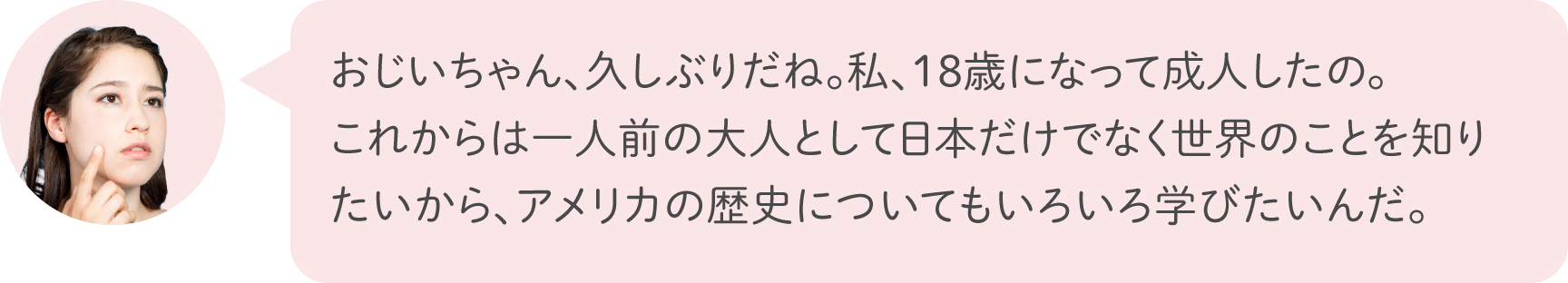 おじいちゃん、久しぶりだね。私、18歳になって成人したの。これからは一人前の大人として日本だけでなく世界のことを知りたいから、アメリカの歴史についてもいろいろ学びたいんだ。