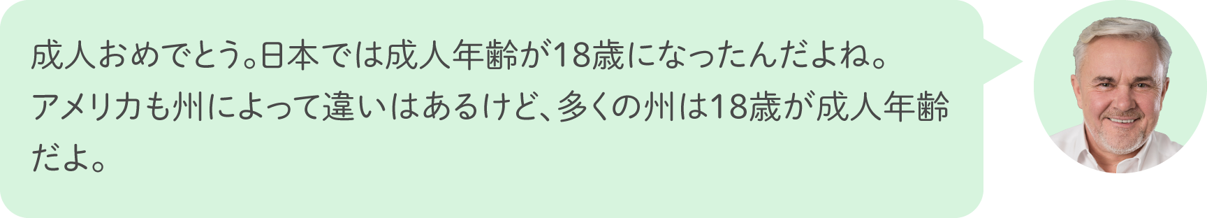 成人おめでとう。日本では成人年齢が18歳になったんだよね。アメリカも州によって違いはあるけど、多くの州は18歳が成人年齢だよ。