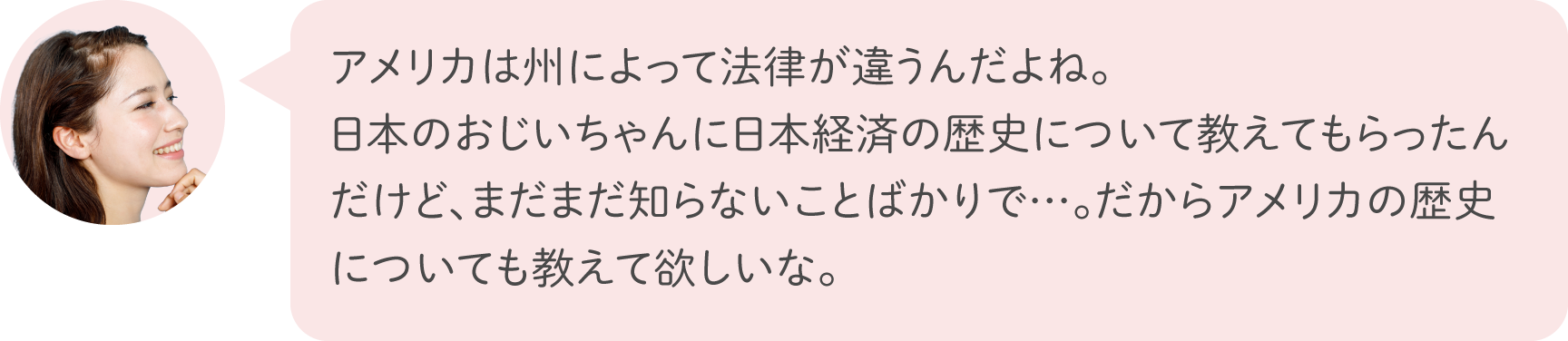 アメリカは州によって法律が違うんだよね。日本のおじいちゃんに日本経済の歴史について教えてもらったんだけど、まだまだ知らないことばかりで…。だからアメリカの歴史についても教えて欲しいな。