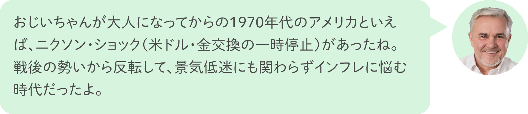 おじいちゃんが大人になってからの1970年代のアメリカといえば、ニクソン・ショック（米ドル・金交換の一時停止）があったね。戦後の勢いから反転して、景気低迷にも関わらずインフレに悩む時代だったよ。