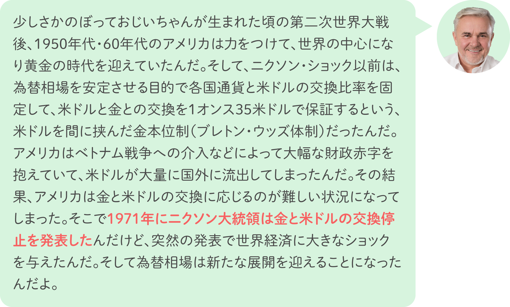 少しさかのぼっておじいちゃんが生まれた頃の第二次世界大戦後、1950年代・60年代のアメリカは力をつけて、世界の中心になり黄金の時代を迎えていたんだ。そして、ニクソン・ショック以前は、為替相場を安定させる目的で各国通貨と米ドルの交換比率を固定して、米ドルと金との交換を1オンス35米ドルで保証するという、米ドルを間に挟んだ金本位制（ブレトン・ウッズ体制）だったんだ。アメリカはベトナム戦争への介入などによって大幅な財政赤字を抱えていて、米ドルが大量に国外に流出してしまったんだ。その結果、アメリカは金と米ドルの交換に応じるのが難しい状況になってしまった。そこで1971年にニクソン大統領は金と米ドルの交換停止を発表したんだけど、突然の発表で世界経済に大きなショックを与えたんだ。そして為替相場は新たな展開を迎えることになったんだよ。