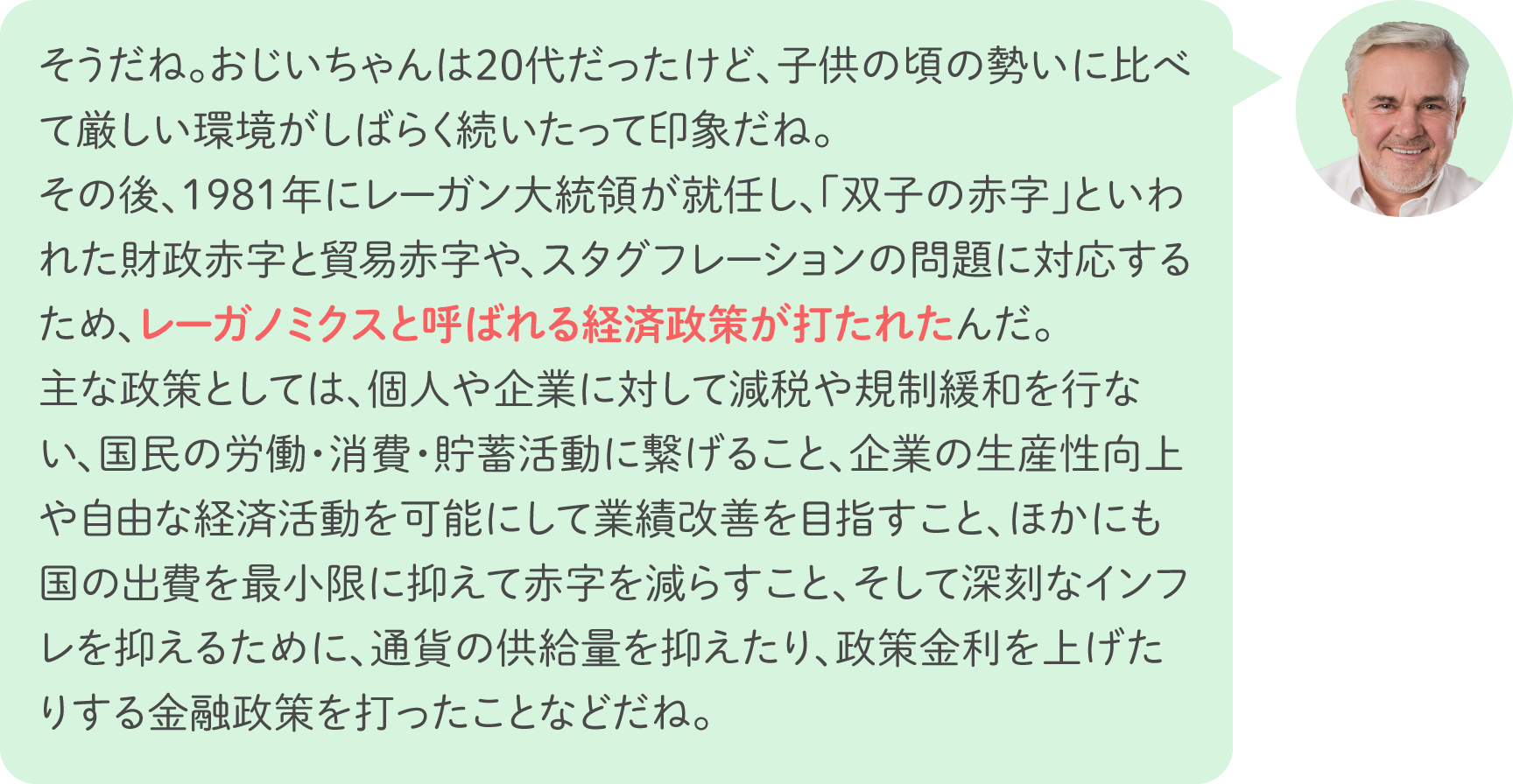 そうだね。おじいちゃんは20代だったけど、子供の頃の勢いに比べて厳しい環境がしばらく続いたって印象だね。その後、1981年にレーガン大統領が就任し、「双子の赤字」といわれた財政赤字と貿易赤字や、スタグフレーションの問題に対応するため、レーガノミクスと呼ばれる経済政策が打たれたんだ。主な政策としては、個人や企業に対して減税や規制緩和を行ない、国民の労働・消費・貯蓄活動に繋げること、企業の生産性向上や自由な経済活動を可能にして業績改善を目指すこと、ほかにも国の出費を最小限に抑えて赤字を減らすこと、そして深刻なインフレを抑えるために、通貨の供給量を抑えたり、政策金利を上げたりする金融政策を打ったことなどだね。