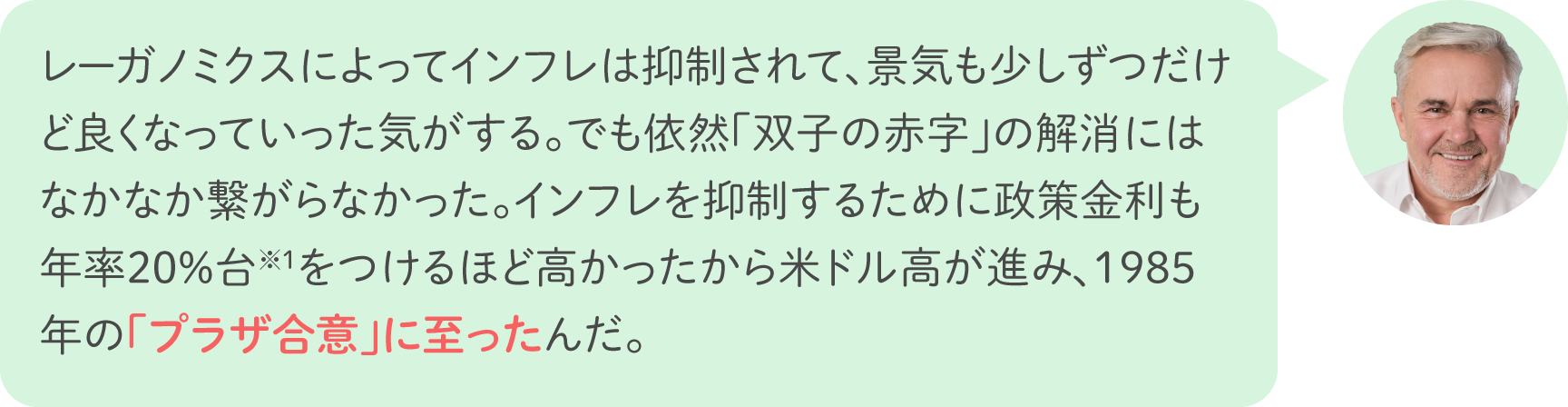 レーガノミクスによってインフレは抑制されて、景気も少しずつだけど良くなっていった気がする。でも依然「双子の赤字」の解消にはなかなか繋がらなかった。インフレを抑制するために政策金利も年率20%台※1をつけるほど高かったから米ドル高が進み、1985年の「プラザ合意」に至ったんだ。