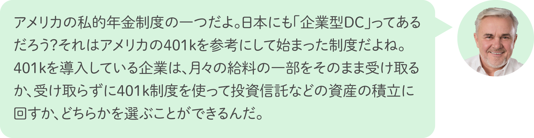 アメリカの私的年金制度の一つだよ。日本にも「企業型DC」ってあるだろう？それはアメリカの401kを参考にして始まった制度だよね。401kを導入している企業は、月々の給料の一部をそのまま受け取るか、受け取らずに401k制度を使って投資信託などの資産の積立に回すか、どちらかを選ぶことができるんだ。