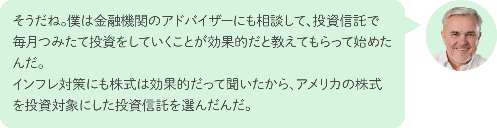 そうだね。僕は金融機関のアドバイザーにも相談して、投資信託で毎月つみたて投資をしていくことが効果的だと教えてもらって始めたんだ。インフレ対策にも株式は効果的だって聞いたから、アメリカの株式を投資対象にした投資信託を選んだんだ。