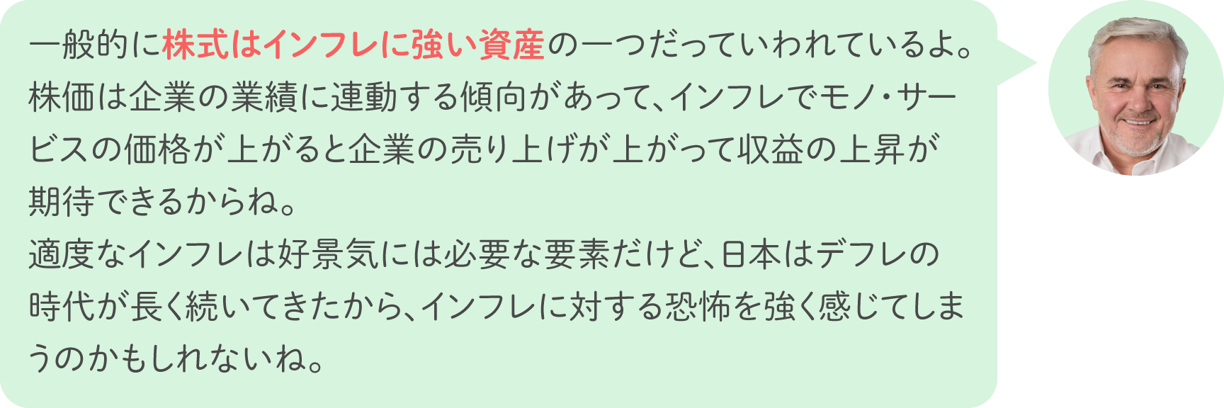 一般的に株式はインフレに強い資産の一つだっていわれているよ。株価は企業の業績に連動する傾向があって、インフレでモノ・サービスの価格が上がると企業の売り上げが上がって収益の上昇が期待できるからね。適度なインフレは好景気には必要な要素だけど、日本はデフレの時代が長く続いてきたから、インフレに対する恐怖を強く感じてしまうのかもしれないね。