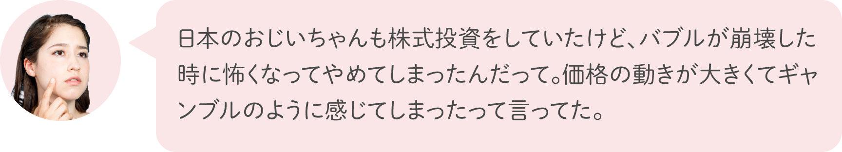 日本のおじいちゃんも株式投資をしていたけど、バブルが崩壊した時に怖くなってやめてしまったんだって。価格の動きが大きくてギャンブルのように感じてしまったって言ってた。