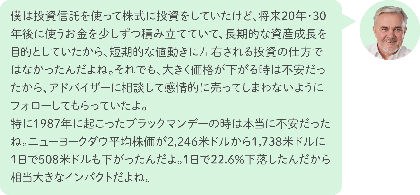 僕は投資信託を使って株式に投資をしていたけど、将来20年・30年後に使うお金を少しずつ積み立てていて、長期的な資産成長を目的としていたから、短期的な値動きに左右される投資の仕方ではなかったんだよね。それでも、大きく価格が下がる時は不安だったから、アドバイザーに相談して感情的に売ってしまわないようにフォローしてもらっていたよ。特に1987年に起こったブラックマンデーの時はまだ投資経験も浅かったから本当に不安だったね。ニューヨークダウ平均株価が2,246米ドルから1,738米ドルに1日で508米ドルも下がったんだよ。1日で22.6％下落したんだから相当大きなインパクトだよね