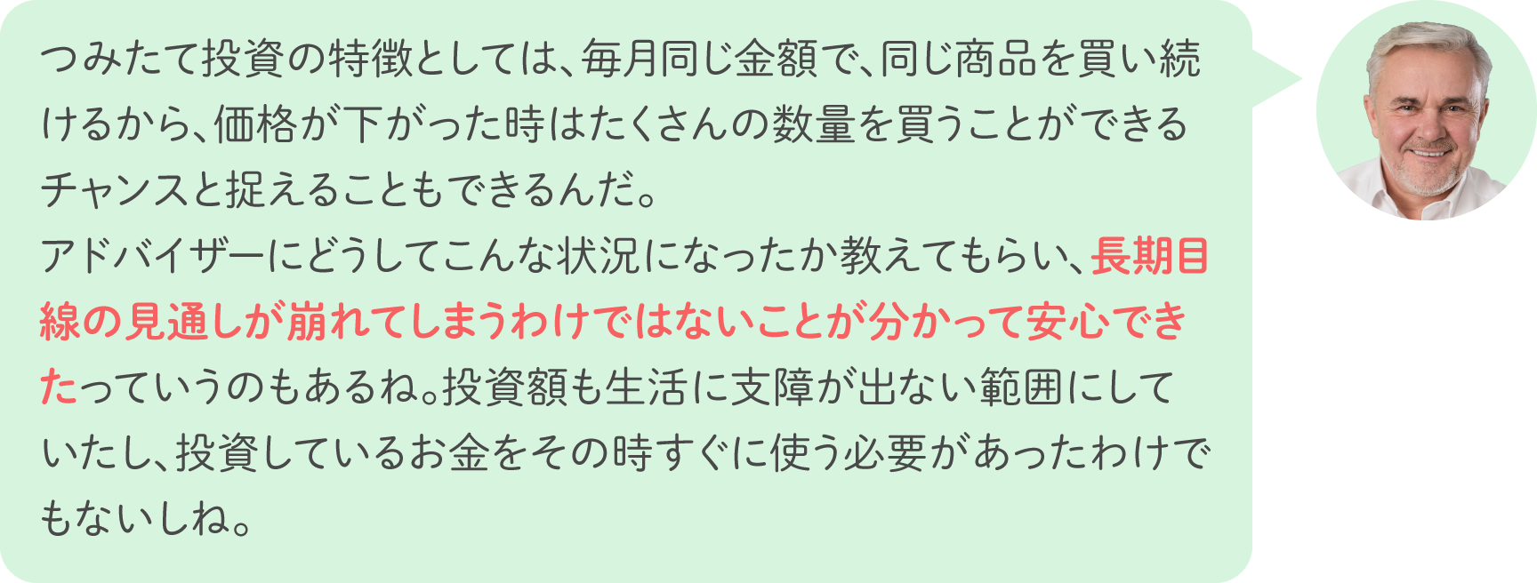 つみたて投資の特徴としては、毎月同じ金額で、同じ商品を買い続けるから、価格が下がった時はたくさんの数量を買うことができるチャンスと捉えることもできるんだ。アドバイザーにどうしてこんな状況になったか教えてもらい、長期目線の見通しが崩れてしまうわけではないことが分かって安心できたっていうのもあるね。投資額も生活に支障が出ない範囲にしていたし、投資しているお金をその時すぐに使う必要があったわけでもないしね。