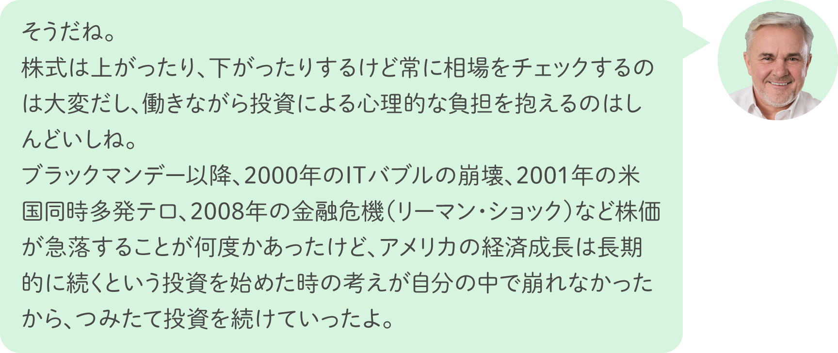 そうだね。株式は上がったり、下がったりするけど常に相場をチェックするのは大変だし、働きながら投資による心理的な負担を抱えるのはしんどいしね。ブラックマンデー以降、2000年のITバブルの崩壊、2001年の米国同時多発テロ、2008年の金融危機（リーマン・ショック）など株価が急落することが何度かあったけど、アメリカの経済成長は長期的に続くという投資を始めた時の考えが自分の中で崩れなかったから、つみたて投資を続けていったよ。