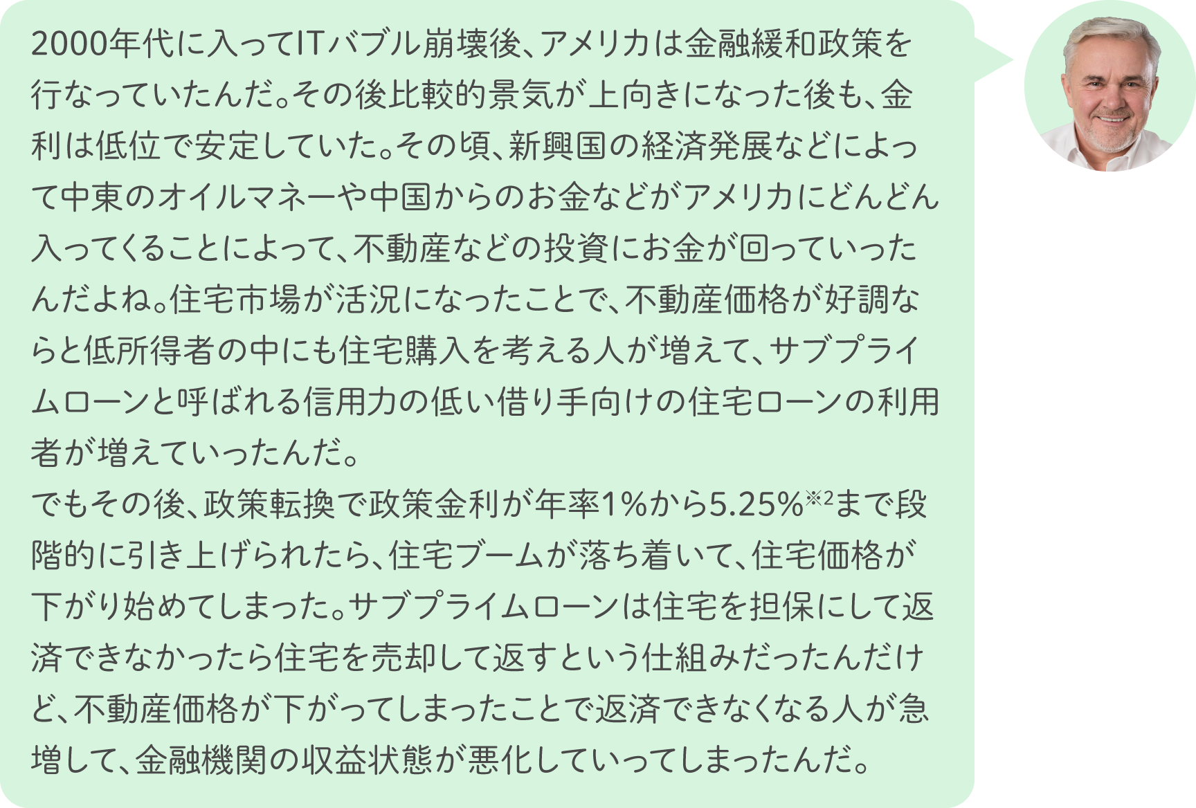 2000年代に入ってITバブル崩壊後、アメリカは金融緩和政策を行なっていたんだ。その後比較的景気が上向きになった後も、金利は低位で安定していた。その頃、新興国の経済発展などによって中東のオイルマネーや中国からのお金などがアメリカにどんどん入ってくることによって、不動産などの投資にお金が回っていったんだよね。住宅市場が活況になったことで、不動産価格が好調ならと低所得者の中にも住宅購入を考える人が増えて、サブプライムローンと呼ばれる信用力の低い借り手向けの住宅ローンの利用者が増えていったんだ。でもその後、政策転換で政策金利が年率1％から5.25％※2まで段階的に引き上げられたら、住宅ブームが落ち着いて、住宅価格が下がり始めてしまった。サブプライムローンは住宅を担保にして返済できなかったら住宅を売却して返すという仕組みだったんだけど、不動産価格が下がってしまったことで返済できなくなる人が急増して、金融機関の収益状態が悪化していってしまったんだ。