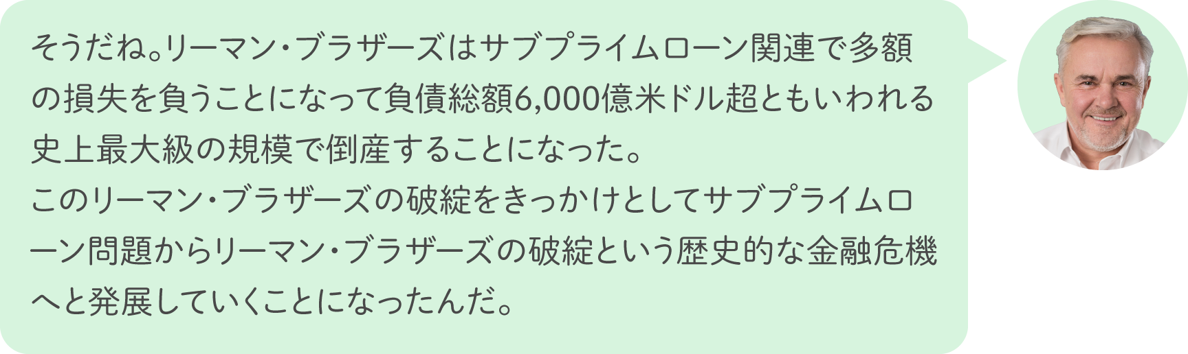 そうだね。リーマン・ブラザーズはサブプライムローン関連で多額の損失を負うことになって負債総額6,000億米ドル超ともいわれる史上最大級の規模で倒産することになった。このリーマン・ブラザーズの破綻をきっかけとしてサブプライムローン問題からリーマン・ブラザーズの破綻という歴史的な金融危機へと発展していくことになったんだ。