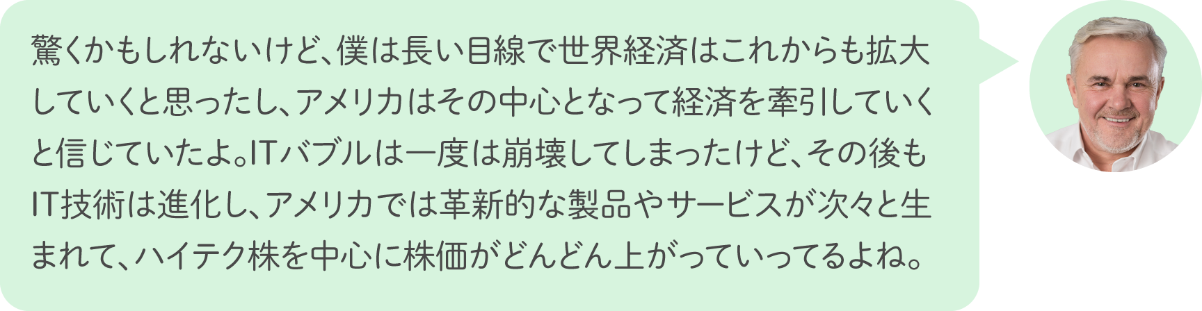 驚くかもしれないけど、僕は長い目線で世界経済はこれからも拡大していくと思ったし、アメリカはその中心となって経済を牽引していくと信じていたよ。ITバブルは一度は崩壊してしまったけど、その後もIT技術は進化し、アメリカでは革新的な製品やサービスが次々と生まれて、ハイテク株を中心に株価がどんどん上がっていってるよね。