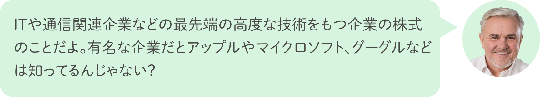 ITや通信関連企業などの最先端の高度な技術をもつ企業の株式のことだよ。有名な企業だとアップルやマイクロソフト、グーグルなどは知ってるんじゃない？