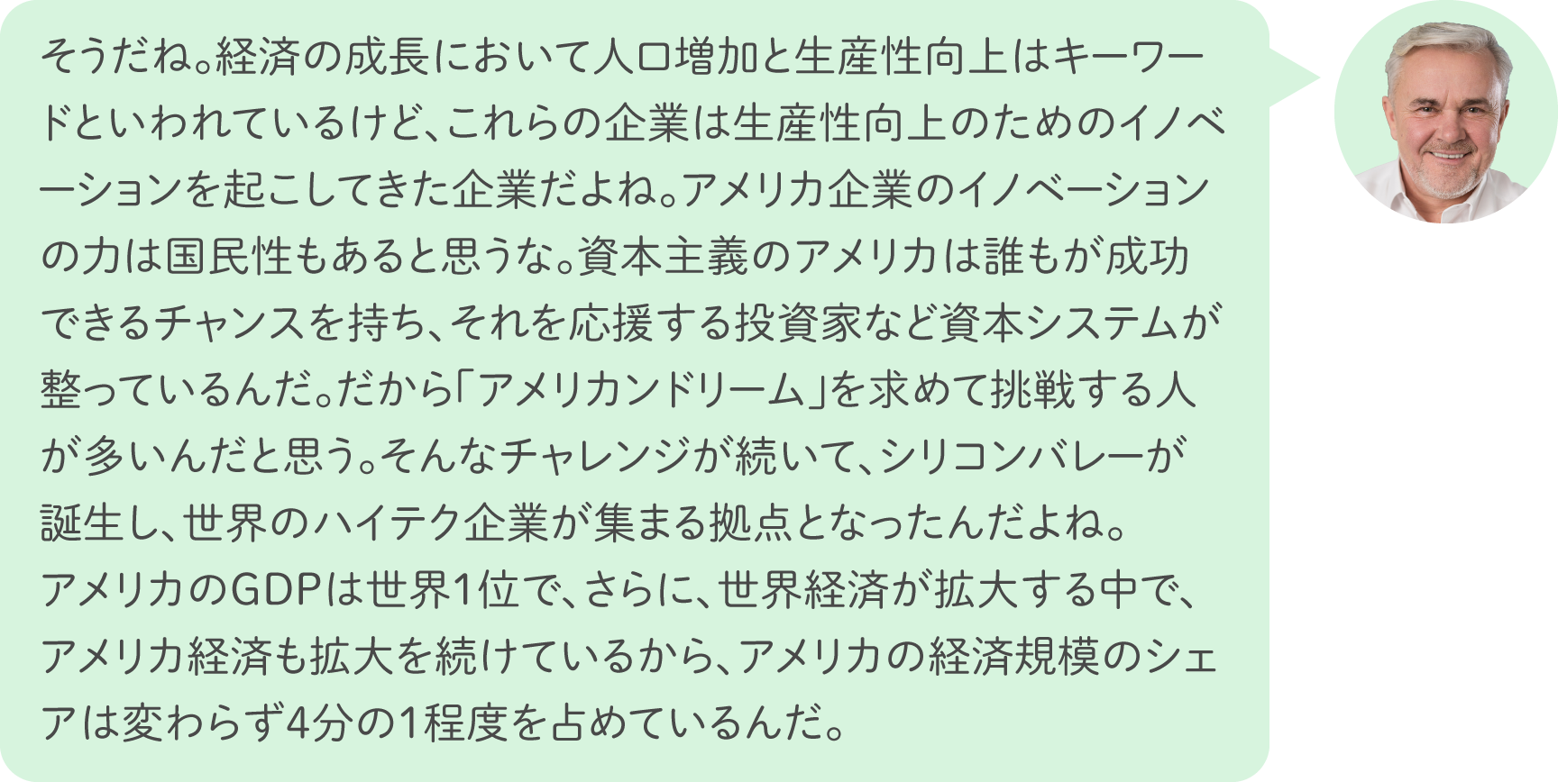 そうだね。経済の成長において人口増加と生産性向上はキーワードといわれているけど、これらの企業は生産性向上のためのイノベーションを起こしてきた企業だよね。アメリカ企業のイノベーションの力は国民性もあると思うな。資本主義のアメリカは誰もが成功できるチャンスを持ち、それを応援する投資家など資本システムが整っているんだ。だから「アメリカンドリーム」を求めて挑戦する人が多いんだと思う。そんなチャレンジが続いて、シリコンバレーが誕生し、世界のハイテク企業が集まる拠点となったんだよね。アメリカのGDPは世界1位で、さらに、世界経済が拡大する中で、アメリカ経済も拡大を続けているから、アメリカの経済規模のシェアは変わらず4分の1程度を占めているんだ。